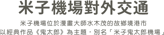 米子機場對外交通。米子機場位於漫畫大師水木茂的故鄉境港市，以經典作品《鬼太郎》主角命名，亦稱米子鬼太郎機場。